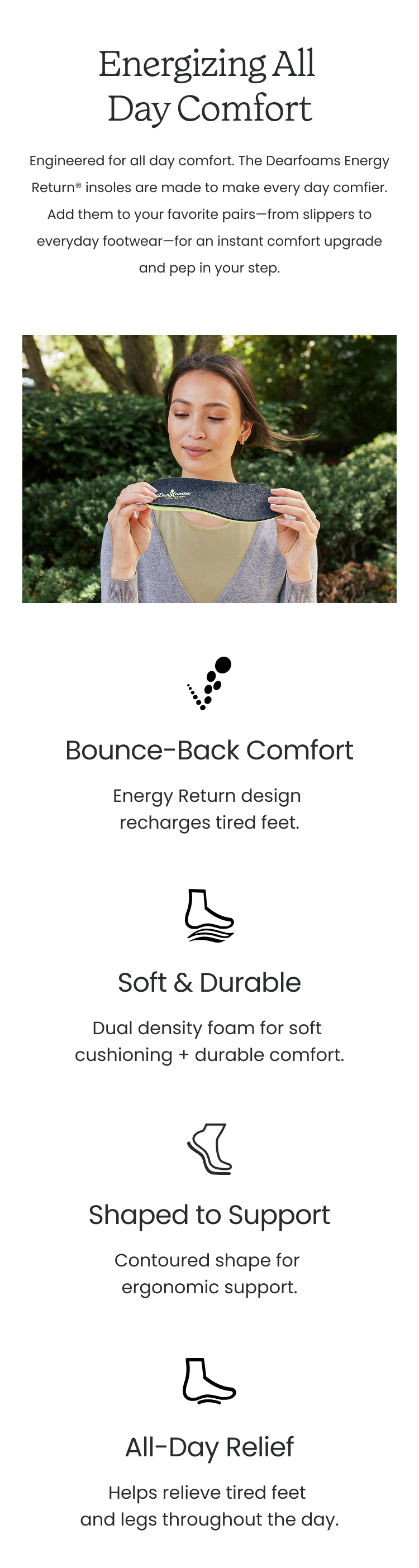 Energizing All Day Comfort Engineered for all day comfort. The Dearfoams Energy Return insoles are made to make every day comfier. Add them to your favorite pairs - from slippers to everyday foorwear for an instant comfort upgrade and pep in your step. Features: Bounce Back Comfort: Energy Return design recharges tired feet. Soft & Durable: Dual density foam for soft cushioning + durable comfort. Shaped to Support: Contoured shape for ergonomic support. All-Day Relief: Helps relieve tired feet and legs throughout the day.