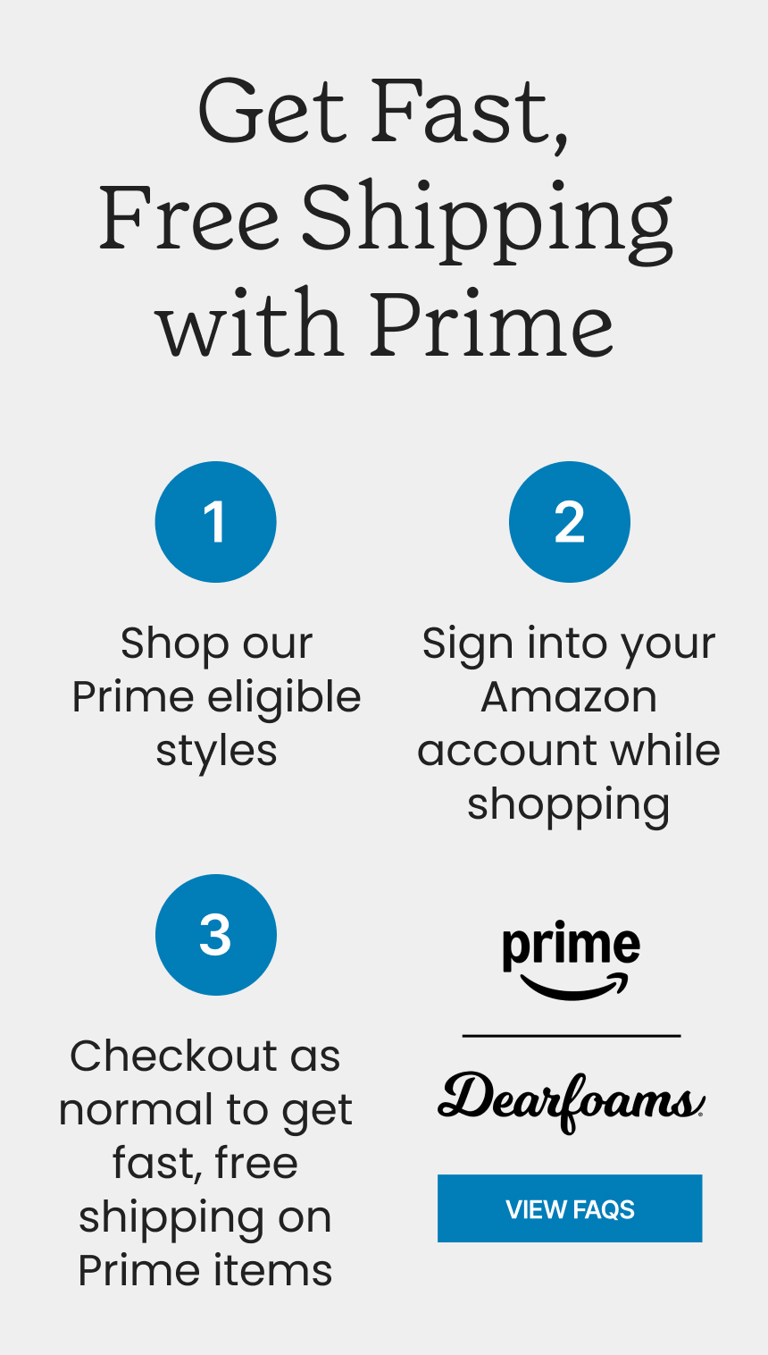 Get Fast, Free Shipping with Prime 1. Browse our Prime eligible styles 2. Sign into your Amazon account 3. Check out like usual - get fast, free shipping on Prime items. Click to view FAQS